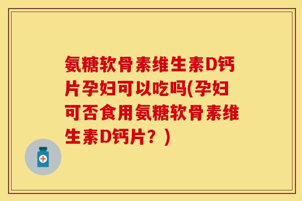 氨糖软骨素维生素D钙片孕妇可以吃吗(孕妇可否食用氨糖软骨素维生素D钙片？)