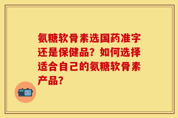 氨糖软骨素选国药准字还是保健品？如何选择适合自己的氨糖软骨素产品？