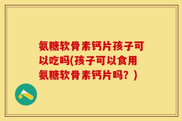 氨糖软骨素钙片孩子可以吃吗(孩子可以食用氨糖软骨素钙片吗？)