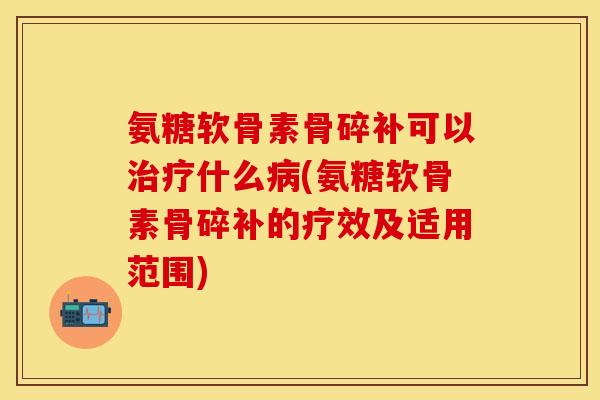 氨糖软骨素骨碎补可以治疗什么病(氨糖软骨素骨碎补的疗效及适用范围)
