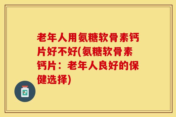 老年人用氨糖软骨素钙片好不好(氨糖软骨素钙片：老年人良好的保健选择)