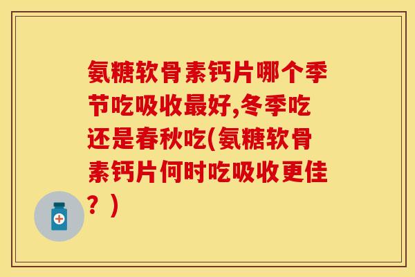 氨糖软骨素钙片哪个季节吃吸收最好,冬季吃还是春秋吃(氨糖软骨素钙片何时吃吸收更佳？)