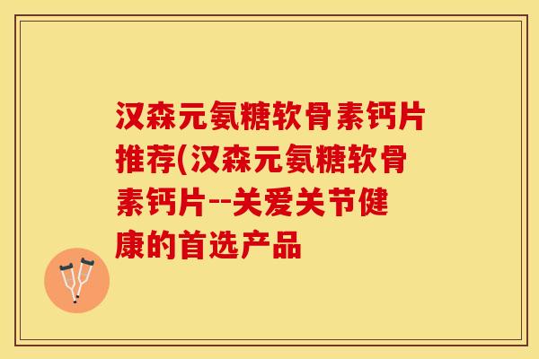 汉森元氨糖软骨素钙片推荐(汉森元氨糖软骨素钙片--关爱关节健康的首选产品