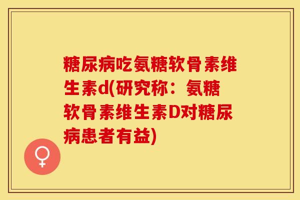 糖尿病吃氨糖软骨素维生素d(研究称：氨糖软骨素维生素D对糖尿病患者有益)-第1张图片-关节保镖