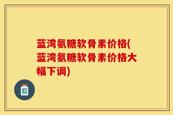 蓝湾氨糖软骨素价格(蓝湾氨糖软骨素价格大幅下调)-第1张图片-关节保镖
