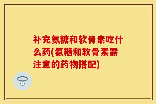 补充氨糖和软骨素吃什么药(氨糖和软骨素需注意的药物搭配)