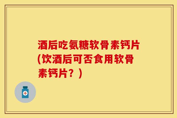 酒后吃氨糖软骨素钙片(饮酒后可否食用软骨素钙片？)