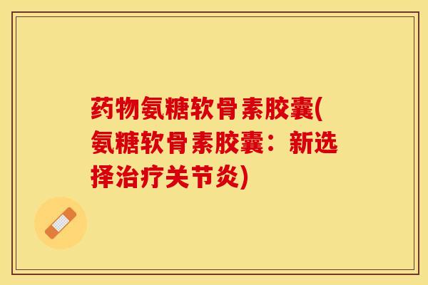 药物氨糖软骨素胶囊(氨糖软骨素胶囊：新选择治疗关节炎)
