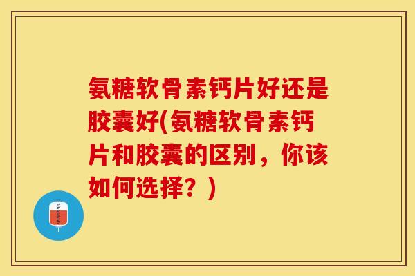 氨糖软骨素钙片好还是胶囊好(氨糖软骨素钙片和胶囊的区别，你该如何选择？)