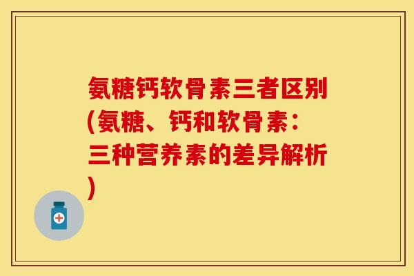 氨糖钙软骨素三者区别(氨糖、钙和软骨素：三种营养素的差异解析)