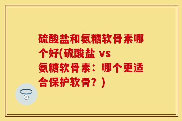 硫酸盐和氨糖软骨素哪个好(硫酸盐 vs 氨糖软骨素：哪个更适合保护软骨？)
