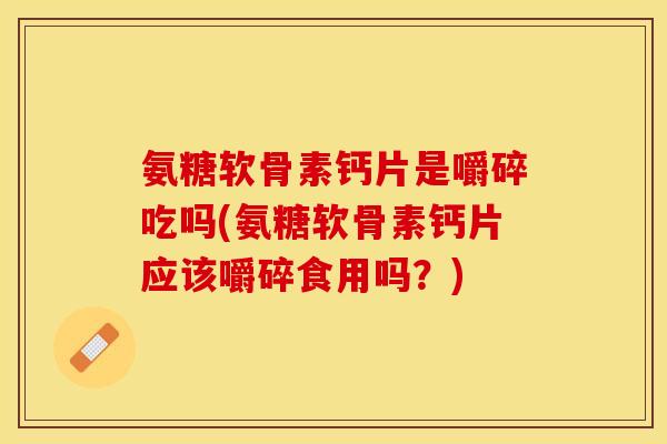 氨糖软骨素钙片是嚼碎吃吗(氨糖软骨素钙片应该嚼碎食用吗？)