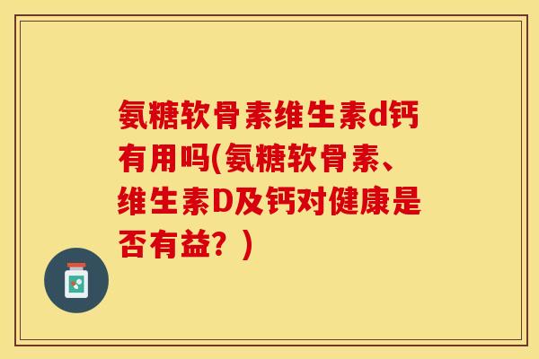 氨糖软骨素维生素d钙有用吗(氨糖软骨素、维生素D及钙对健康是否有益？)