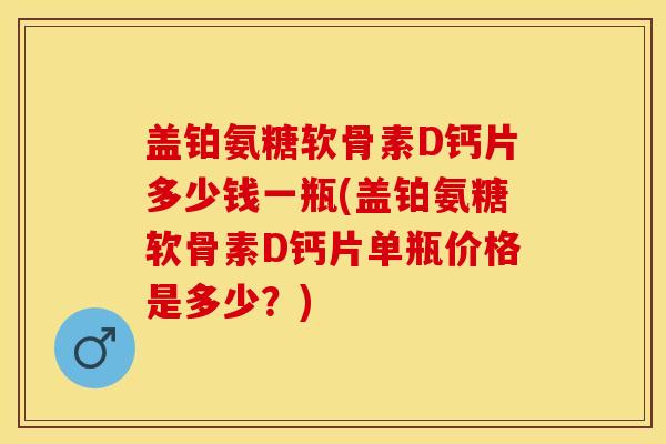盖铂氨糖软骨素D钙片多少钱一瓶(盖铂氨糖软骨素D钙片单瓶价格是多少?)-第1张图片-关节保镖 盖铂氨糖软骨素D钙片多少钱一瓶(盖铂氨糖软骨素D钙片单瓶价格是多少?)-第1张图片-关节保镖