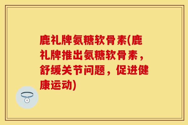鹿礼牌氨糖软骨素(鹿礼牌推出氨糖软骨素，舒缓关节问题，促进健康运动)