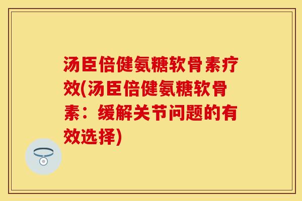 汤臣倍健氨糖软骨素疗效(汤臣倍健氨糖软骨素：缓解关节问题的有效选择)