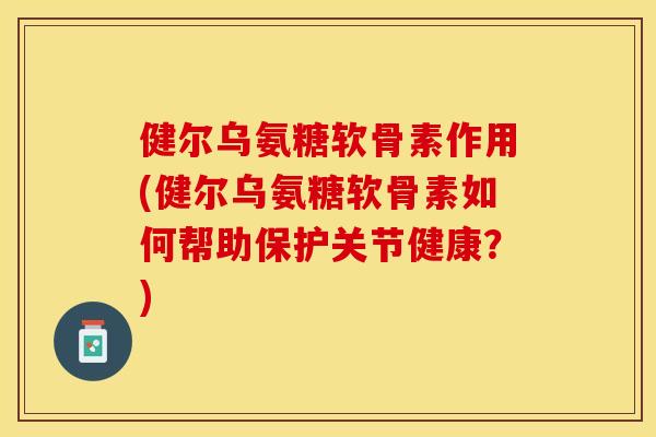 健尔乌氨糖软骨素作用(健尔乌氨糖软骨素如何帮助保护关节健康？)