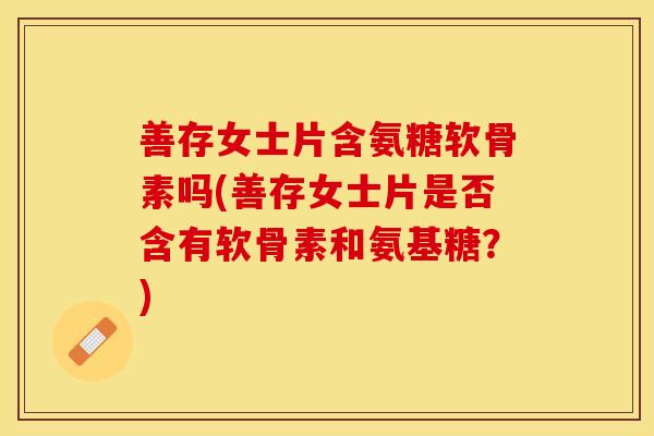 善存女士片含氨糖软骨素吗(善存女士片是否含有软骨素和氨基糖？)
