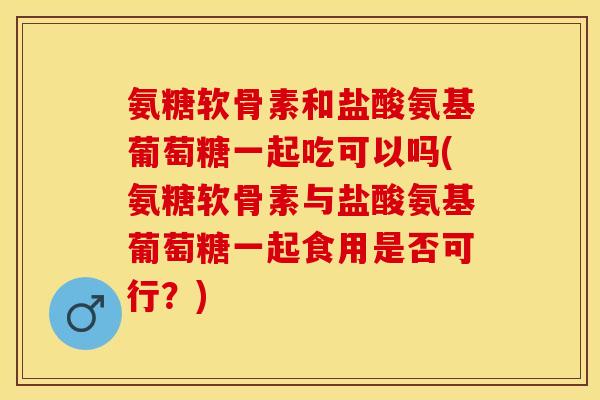 氨糖软骨素和盐酸氨基葡萄糖一起吃可以吗(氨糖软骨素与盐酸氨基葡萄糖一起食用是否可行？)