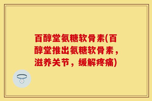 百醇堂氨糖软骨素(百醇堂推出氨糖软骨素，滋养关节，缓解疼痛)