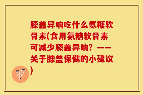 膝盖异响吃什么氨糖软骨素(食用氨糖软骨素可减少膝盖异响？——关于膝盖保健的小建议)