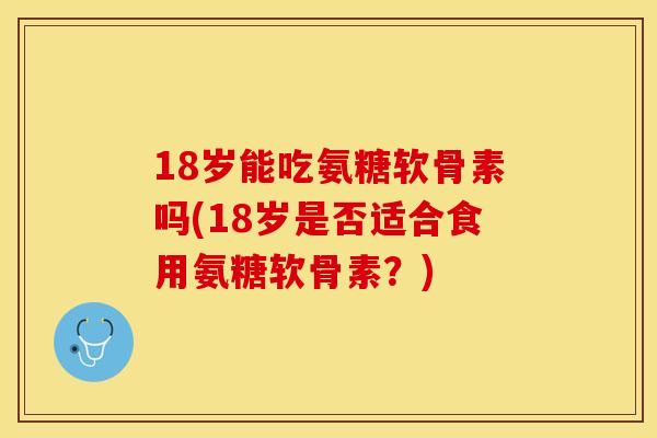 18岁能吃氨糖软骨素吗(18岁是否适合食用氨糖软骨素？)