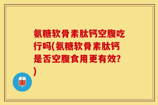 氨糖软骨素肽钙空腹吃行吗(氨糖软骨素肽钙是否空腹食用更有效？)