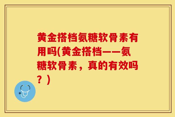 黄金搭档氨糖软骨素有用吗(黄金搭档——氨糖软骨素，真的有效吗？)