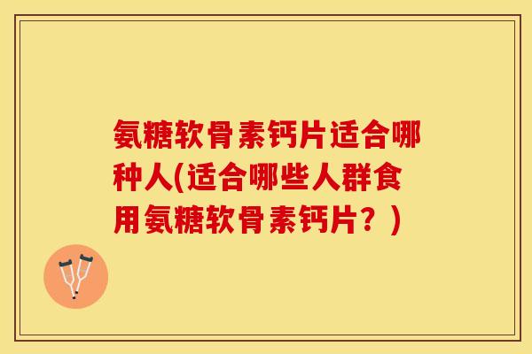氨糖软骨素钙片适合哪种人(适合哪些人群食用氨糖软骨素钙片？)