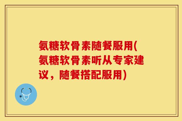 氨糖软骨素随餐服用(氨糖软骨素听从专家建议，随餐搭配服用)