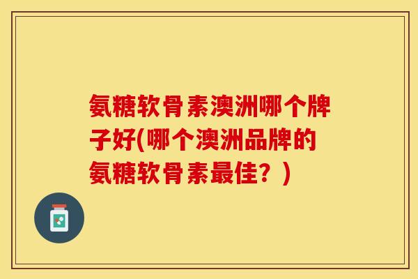 氨糖软骨素澳洲哪个牌子好(哪个澳洲品牌的氨糖软骨素最佳？)