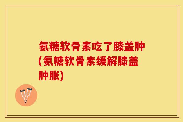 氨糖软骨素吃了膝盖肿(氨糖软骨素缓解膝盖肿胀)