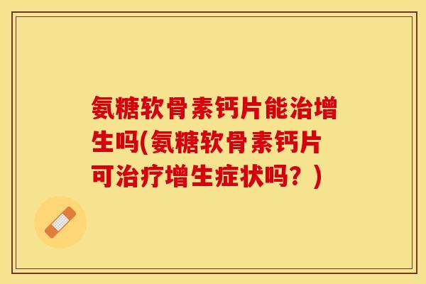 氨糖软骨素钙片能治增生吗(氨糖软骨素钙片可治疗增生症状吗？)