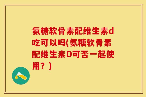 氨糖软骨素配维生素d吃可以吗(氨糖软骨素配维生素D可否一起使用？)