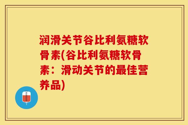 润滑关节谷比利氨糖软骨素(谷比利氨糖软骨素：滑动关节的最佳营养品)