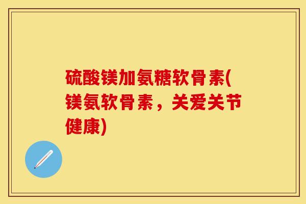 硫酸镁加氨糖软骨素(镁氨软骨素，关爱关节健康)