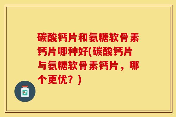 碳酸钙片和氨糖软骨素钙片哪种好(碳酸钙片与氨糖软骨素钙片，哪个更优？)