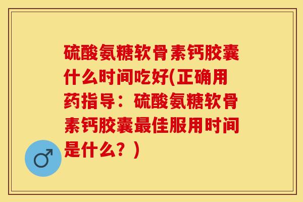 硫酸氨糖软骨素钙胶囊什么时间吃好(正确用药指导：硫酸氨糖软骨素钙胶囊最佳服用时间是什么？)