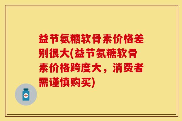 益节氨糖软骨素价格差别很大(益节氨糖软骨素价格跨度大，消费者需谨慎购买)