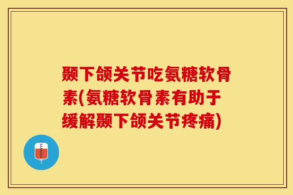 颞下颌关节吃氨糖软骨素(氨糖软骨素有助于缓解颞下颌关节疼痛)