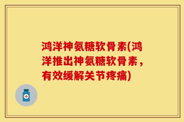 鸿洋神氨糖软骨素(鸿洋推出神氨糖软骨素，有效缓解关节疼痛)