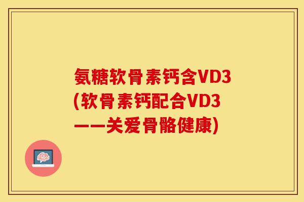 氨糖软骨素钙含VD3(软骨素钙配合VD3——关爱骨骼健康)