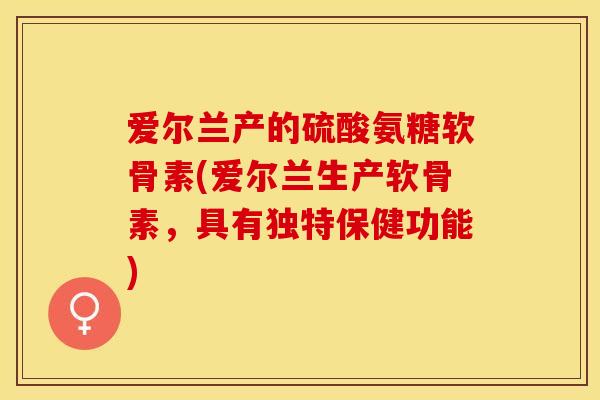 爱尔兰产的硫酸氨糖软骨素(爱尔兰生产软骨素，具有独特保健功能)