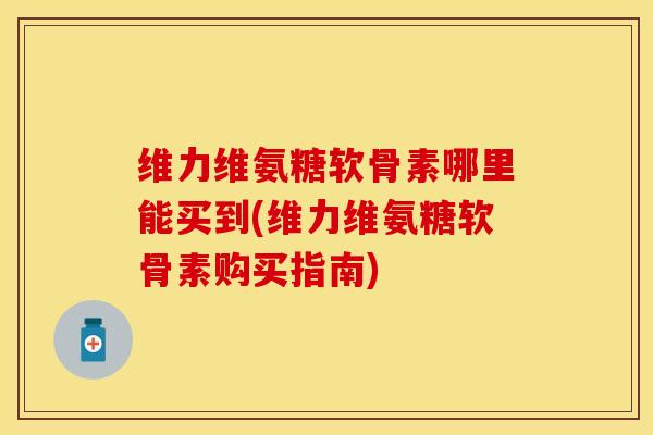 维力维氨糖软骨素哪里能买到(维力维氨糖软骨素购买指南)
