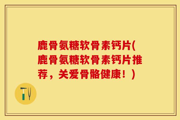 鹿骨氨糖软骨素钙片(鹿骨氨糖软骨素钙片推荐，关爱骨骼健康！)