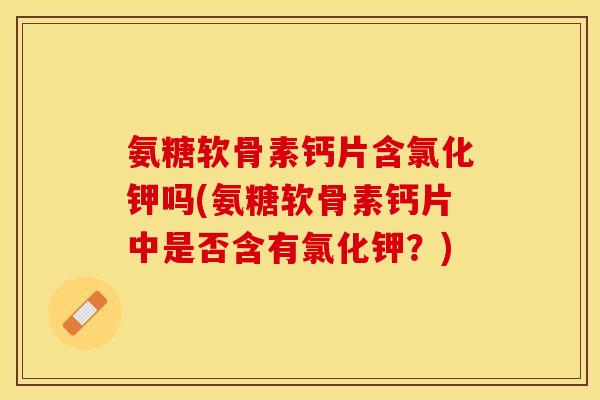 氨糖软骨素钙片含氯化钾吗(氨糖软骨素钙片中是否含有氯化钾？)