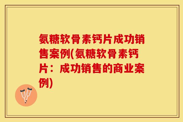氨糖软骨素钙片成功销售案例(氨糖软骨素钙片：成功销售的商业案例)