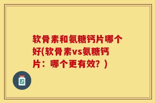 软骨素和氨糖钙片哪个好(软骨素vs氨糖钙片：哪个更有效？)-第1张图片-关节保镖