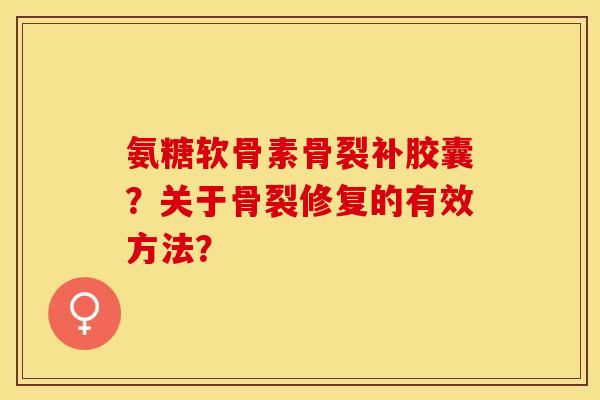 氨糖软骨素骨裂补胶囊？关于骨裂修复的有效方法？