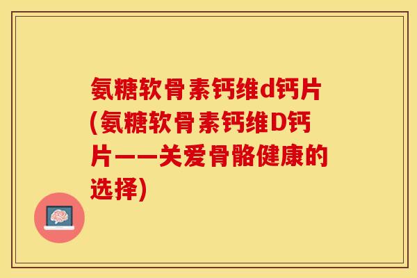 氨糖软骨素钙维d钙片(氨糖软骨素钙维D钙片——关爱骨骼健康的选择)